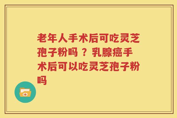 老年人手术后可吃灵芝孢子粉吗 ？乳腺癌手术后可以吃灵芝孢子粉吗
