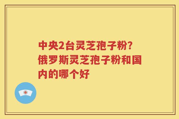 中央2台灵芝孢子粉？俄罗斯灵芝孢子粉和国内的哪个好