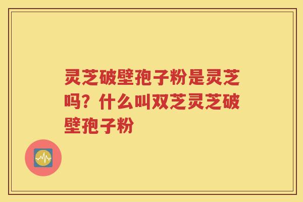 灵芝破壁孢子粉是灵芝吗？什么叫双芝灵芝破壁孢子粉