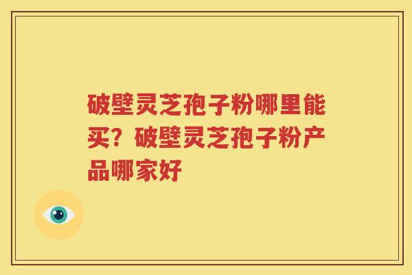 破壁灵芝孢子粉哪里能买？破壁灵芝孢子粉产品哪家好
