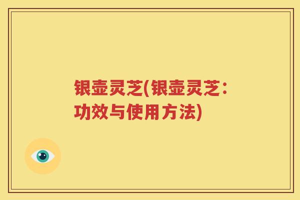 银壶灵芝(银壶灵芝：功效与使用方法)