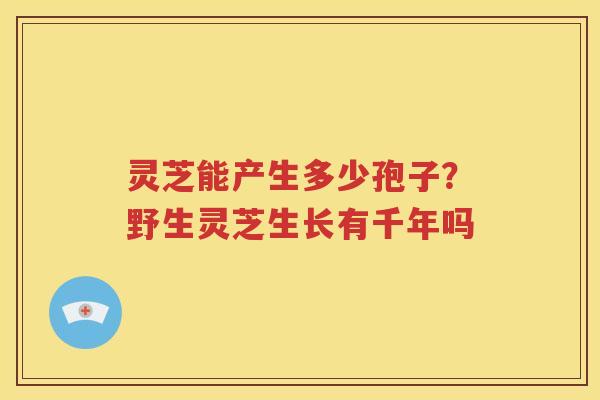 灵芝能产生多少孢子？野生灵芝生长有千年吗