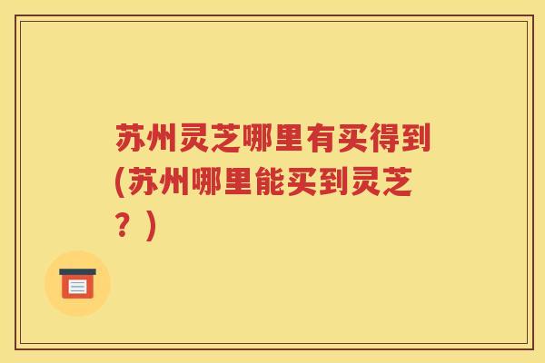 苏州灵芝哪里有买得到(苏州哪里能买到灵芝？)
