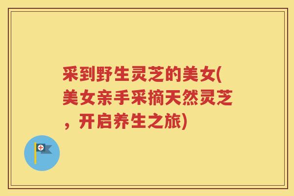 采到野生灵芝的美女(美女亲手采摘天然灵芝，开启养生之旅)