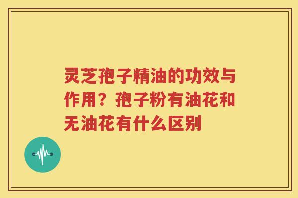 灵芝孢子精油的功效与作用？孢子粉有油花和无油花有什么区别