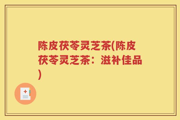 陈皮茯苓灵芝茶(陈皮茯苓灵芝茶：滋补佳品)