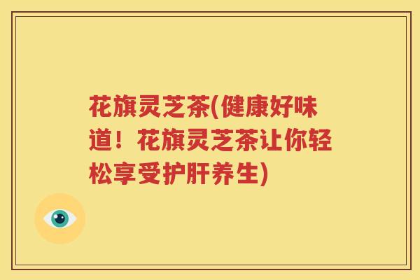 花旗灵芝茶(健康好味道！花旗灵芝茶让你轻松享受护肝养生)