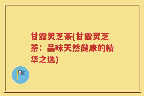 甘露灵芝茶(甘露灵芝茶：品味天然健康的精华之选)