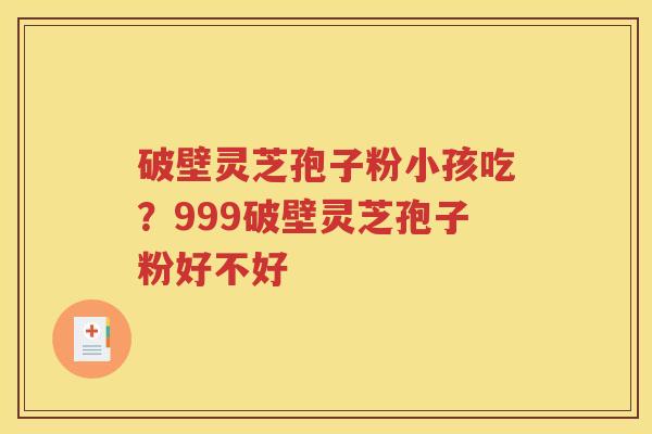 破壁灵芝孢子粉小孩吃？999破壁灵芝孢子粉好不好