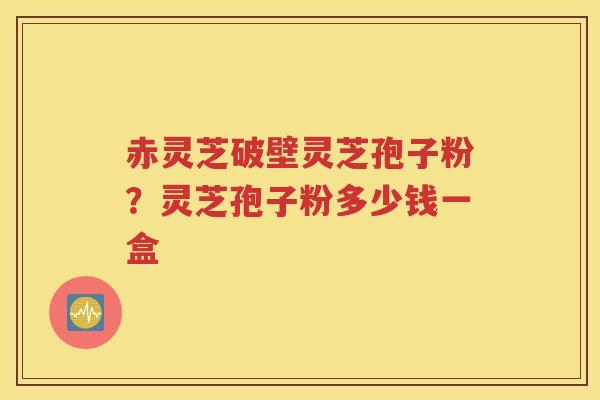 赤灵芝破壁灵芝孢子粉？灵芝孢子粉多少钱一盒