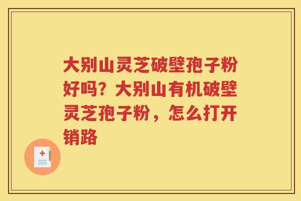 大别山灵芝破壁孢子粉好吗？大别山有机破壁灵芝孢子粉，怎么打开销路