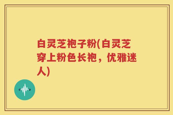 白灵芝袍子粉(白灵芝穿上粉色长袍，优雅迷人)