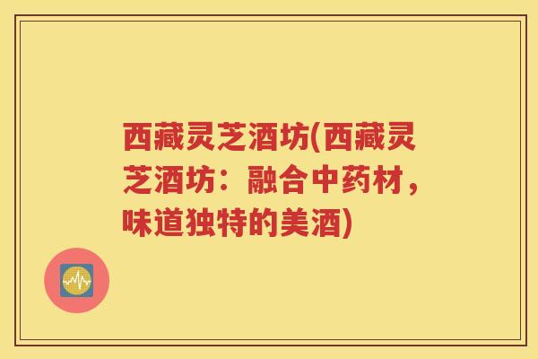西藏灵芝酒坊(西藏灵芝酒坊：融合中药材，味道独特的美酒)