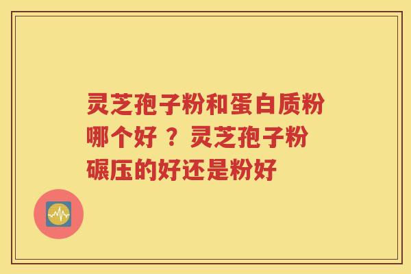 灵芝孢子粉和蛋白质粉哪个好 ？灵芝孢子粉碾压的好还是粉好