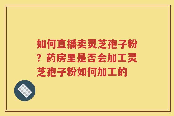 如何直播卖灵芝孢子粉？药房里是否会加工灵芝孢子粉如何加工的