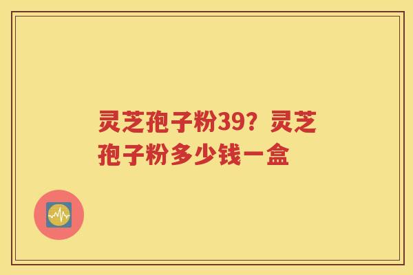 灵芝孢子粉39？灵芝孢子粉多少钱一盒
