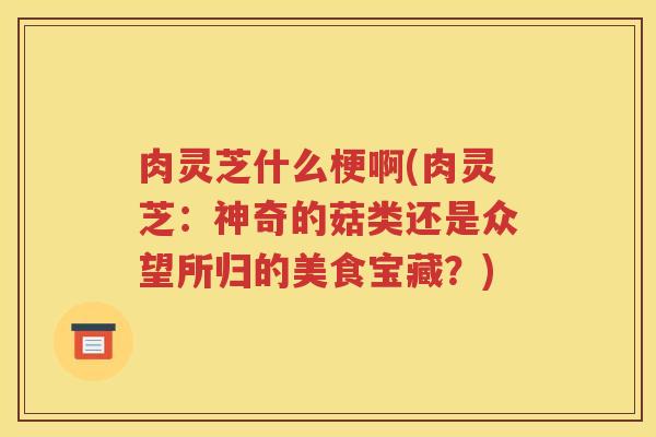 肉灵芝什么梗啊(肉灵芝：神奇的菇类还是众望所归的美食宝藏？)