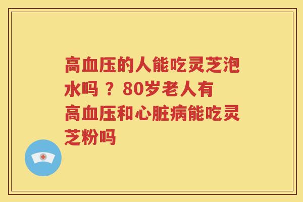 高血压的人能吃灵芝泡水吗 ？80岁老人有高血压和心脏病能吃灵芝粉吗