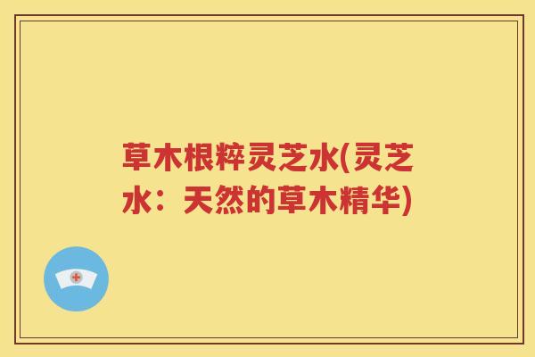 草木根粹灵芝水(灵芝水：天然的草木精华)