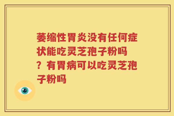 萎缩性胃炎没有任何症状能吃灵芝孢子粉吗 ？有胃病可以吃灵芝孢子粉吗
