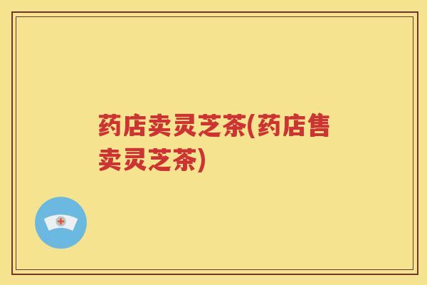 药店卖灵芝茶(药店售卖灵芝茶)
