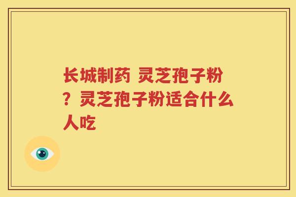 长城制药 灵芝孢子粉？灵芝孢子粉适合什么人吃