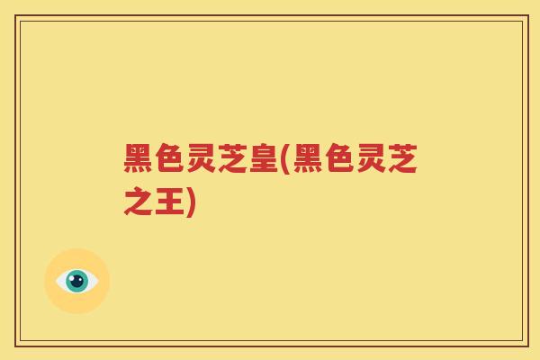 黑色灵芝皇(黑色灵芝之王)