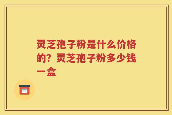 灵芝孢子粉是什么价格的？灵芝孢子粉多少钱一盒