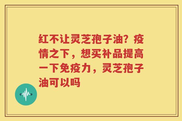 红不让灵芝孢子油？疫情之下，想买补品提高一下免疫力，灵芝孢子油可以吗