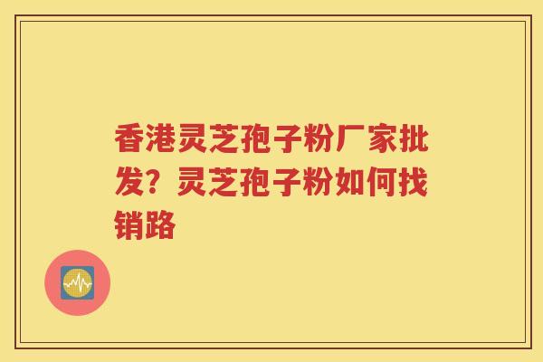 香港灵芝孢子粉厂家批发？灵芝孢子粉如何找销路