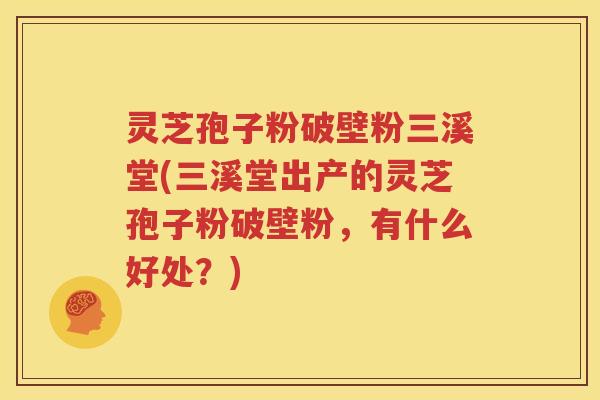 灵芝孢子粉破壁粉三溪堂(三溪堂出产的灵芝孢子粉破壁粉，有什么好处？)