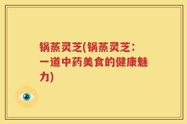 锅蒸灵芝(锅蒸灵芝：一道中药美食的健康魅力)
