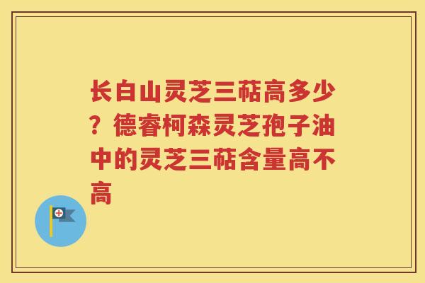 长白山灵芝三萜高多少？德睿柯森灵芝孢子油中的灵芝三萜含量高不高