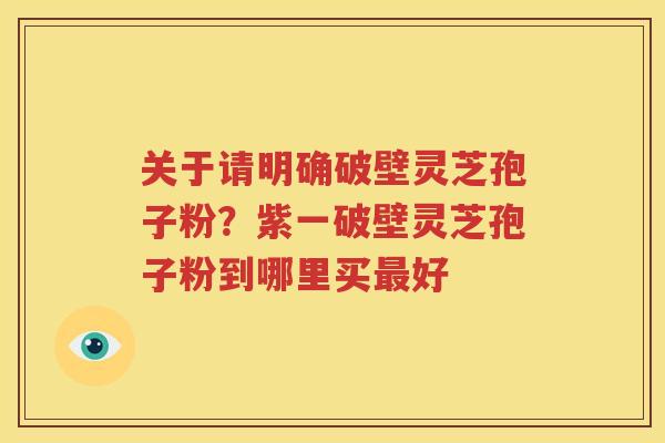 关于请明确破壁灵芝孢子粉？紫一破壁灵芝孢子粉到哪里买最好