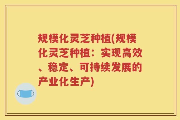 规模化灵芝种植(规模化灵芝种植：实现高效、稳定、可持续发展的产业化生产)