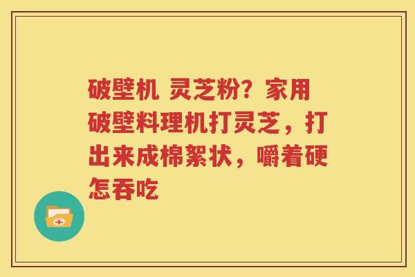 破壁机 灵芝粉？家用破壁料理机打灵芝，打出来成棉絮状，嚼着硬怎吞吃