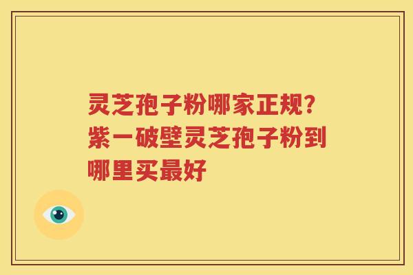 灵芝孢子粉哪家正规？紫一破壁灵芝孢子粉到哪里买最好
