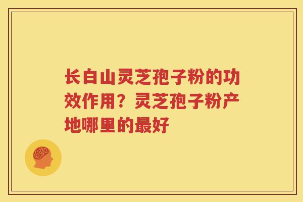 长白山灵芝孢子粉的功效作用？灵芝孢子粉产地哪里的最好