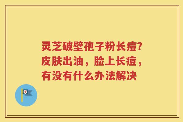灵芝破壁孢子粉长痘？皮肤出油，脸上长痘，有没有什么办法解决