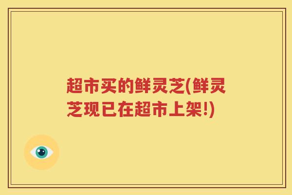 超市买的鲜灵芝(鲜灵芝现已在超市上架!)