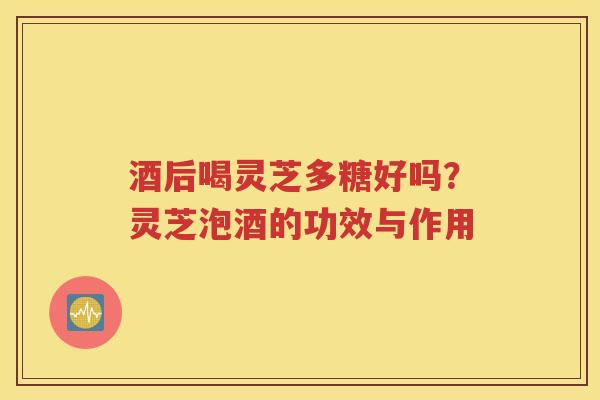 酒后喝灵芝多糖好吗？灵芝泡酒的功效与作用