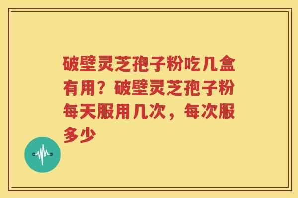 破壁灵芝孢子粉吃几盒有用？破壁灵芝孢子粉每天服用几次，每次服多少