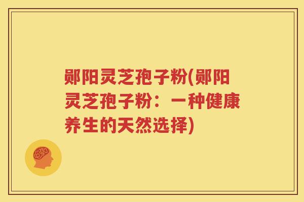 郧阳灵芝孢子粉(郧阳灵芝孢子粉：一种健康养生的天然选择)