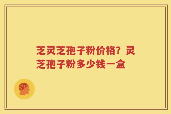 芝灵芝孢子粉价格？灵芝孢子粉多少钱一盒