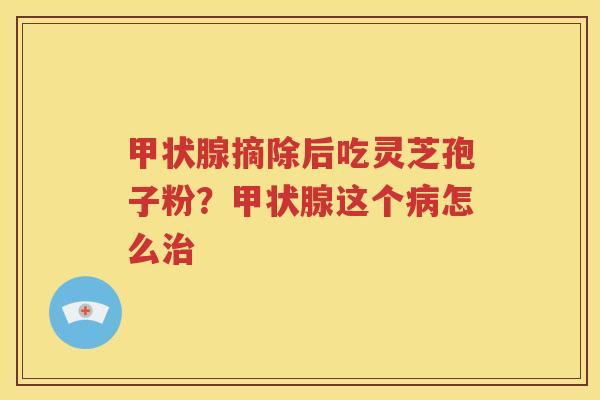 甲状腺摘除后吃灵芝孢子粉？甲状腺这个病怎么治
