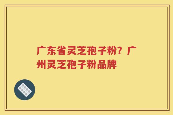 广东省灵芝孢子粉？广州灵芝孢子粉品牌