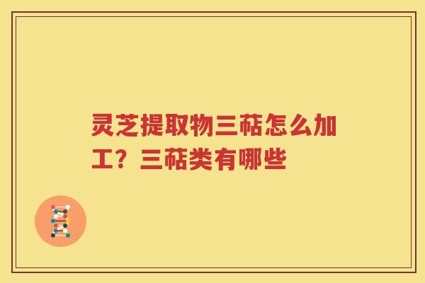 灵芝提取物三萜怎么加工？三萜类有哪些