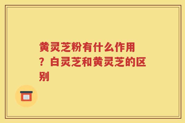 黄灵芝粉有什么作用 ？白灵芝和黄灵芝的区别