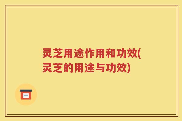 灵芝用途作用和功效(灵芝的用途与功效)