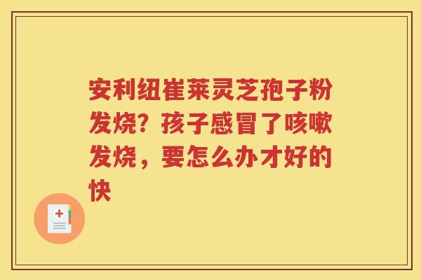 安利纽崔莱灵芝孢子粉发烧？孩子感冒了咳嗽发烧，要怎么办才好的快
